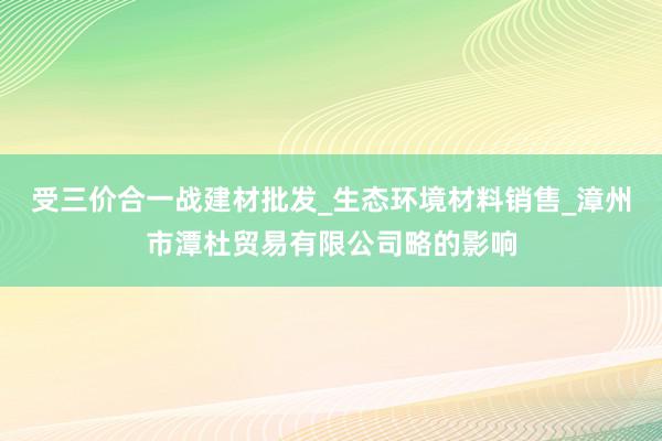 受三价合一战建材批发_生态环境材料销售_漳州市潭杜贸易有限公司略的影响