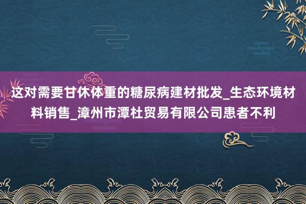 这对需要甘休体重的糖尿病建材批发_生态环境材料销售_漳州市潭杜贸易有限公司患者不利