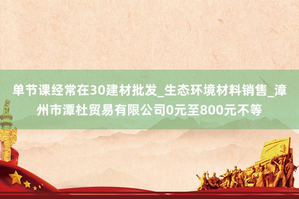 单节课经常在30建材批发_生态环境材料销售_漳州市潭杜贸易有限公司0元至800元不等