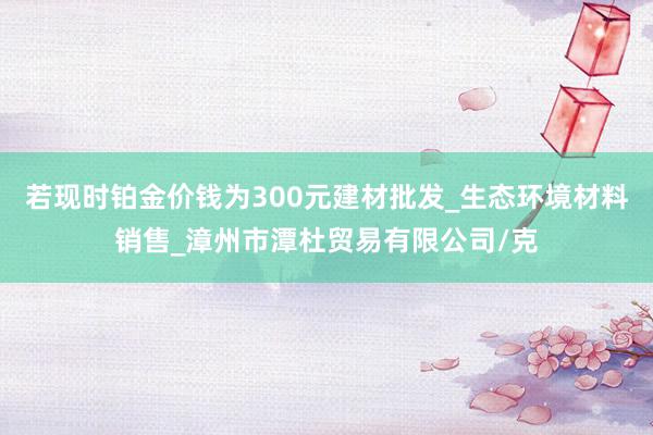 若现时铂金价钱为300元建材批发_生态环境材料销售_漳州市潭杜贸易有限公司/克